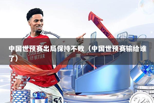 中国世预赛出局保持不败（中国世预赛输给谁了）